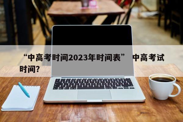 “中高考时间2023年时间表” 中高考试时间？